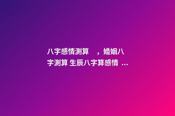 八字感情測算，婚姻八字測算 生辰八字算感情，生辰八字算婚姻配對-第1張-觀點-玄機(jī)派